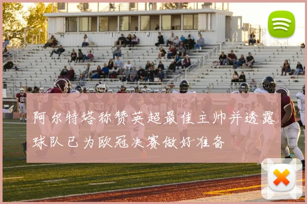 阿尔特塔称赞英超最佳主帅并透露球队已为欧冠决赛做好准备