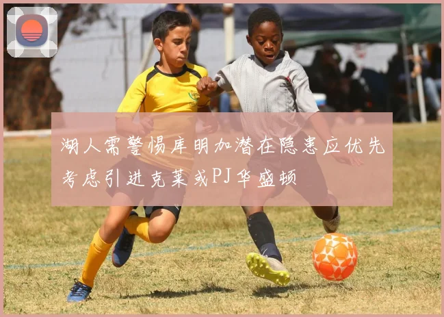 湖人需警惕库明加潜在隐患应优先考虑引进克莱或PJ华盛顿