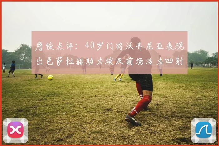 詹俊点评：40岁门将沃齐尼亚表现出色萨拉赫助力埃及前场活力四射