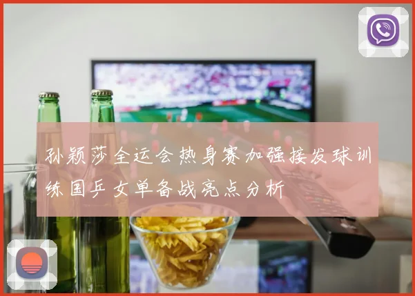 孙颖莎全运会热身赛加强接发球训练国乒女单备战亮点分析
