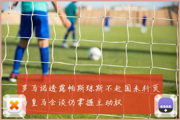 罗马诺透露帕斯琼斯不赴国米科莫与皇马会谈仍掌握主动权