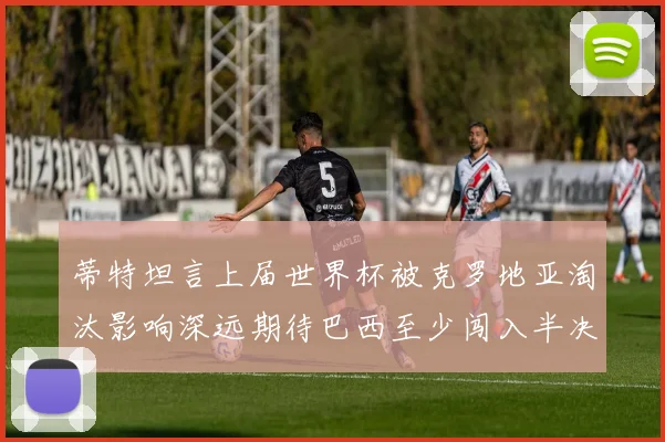 蒂特坦言上届世界杯被克罗地亚淘汰影响深远期待巴西至少闯入半决赛
