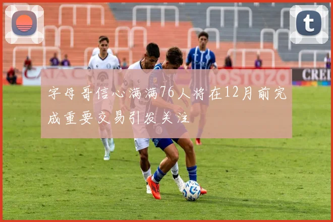 字母哥信心满满76人将在12月前完成重要交易引发关注