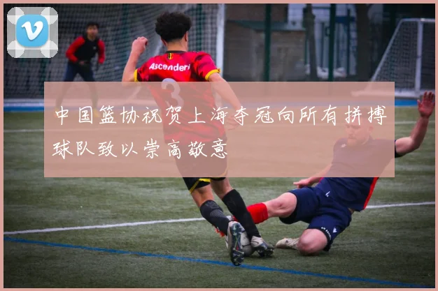 中国篮协祝贺上海夺冠向所有拼搏球队致以崇高敬意