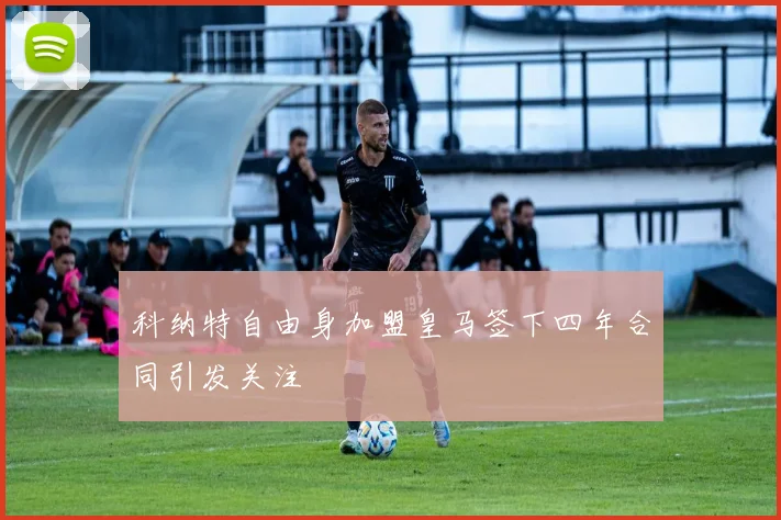 科纳特自由身加盟皇马签下四年合同引发关注