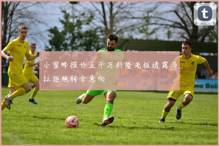 小蜜蜂报价五千万科隆老板透露马拉拒绝转会意向