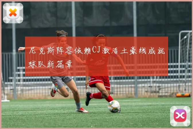 尼克斯阵容依赖CJ激活土豪线成就球队新篇章