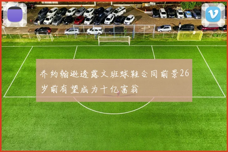 乔约翰逊透露文班球鞋合同前景26岁前有望成为十亿富翁