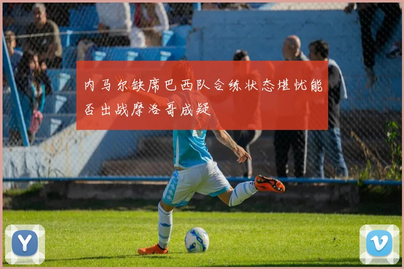 内马尔缺席巴西队合练状态堪忧能否出战摩洛哥成疑