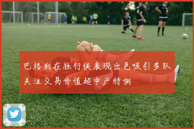 巴格利在独行侠表现出色吸引多队关注交易价值超中产特例
