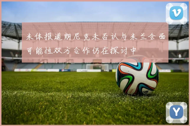 米体报道朗尼克未否认与米兰会面可能性双方合作仍在探讨中