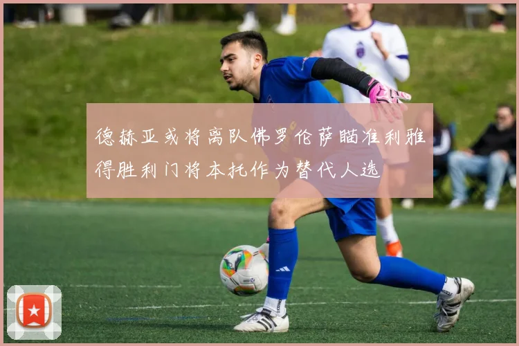 德赫亚或将离队佛罗伦萨瞄准利雅得胜利门将本托作为替代人选
