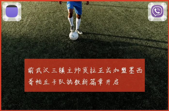 前武汉三镇主帅莫拉正式加盟墨西哥帕丘卡队执教新篇章开启