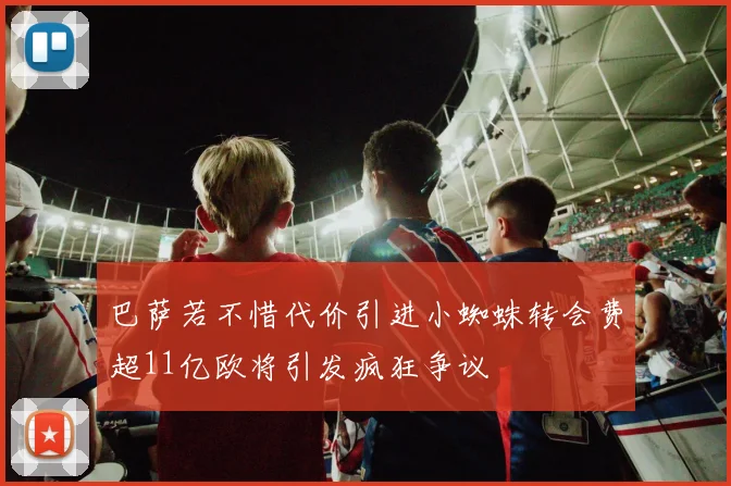 巴萨若不惜代价引进小蜘蛛转会费超11亿欧将引发疯狂争议