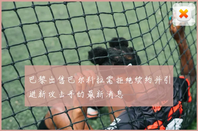 巴黎出售巴尔科拉需拒绝续约并引进新攻击手的最新消息