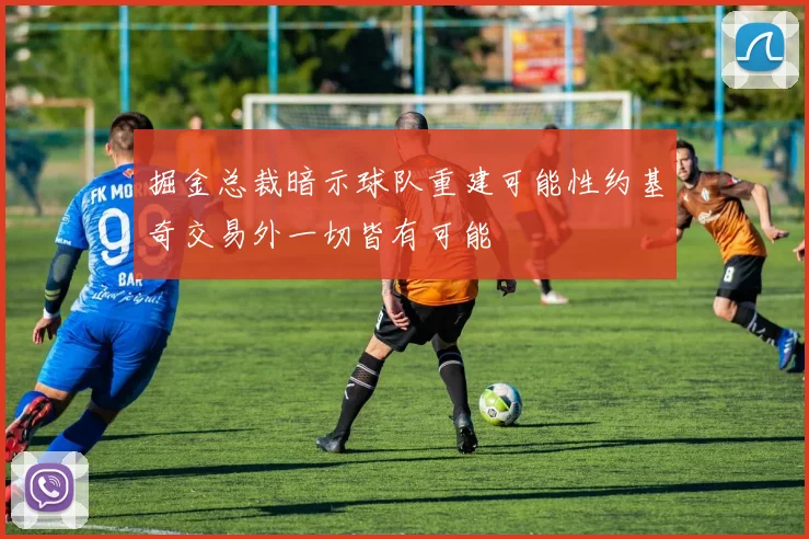 掘金总裁暗示球队重建可能性约基奇交易外一切皆有可能