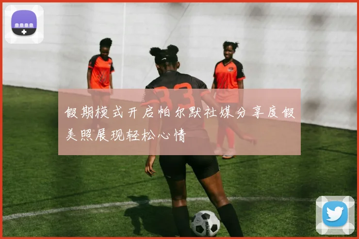 假期模式开启帕尔默社媒分享度假美照展现轻松心情
