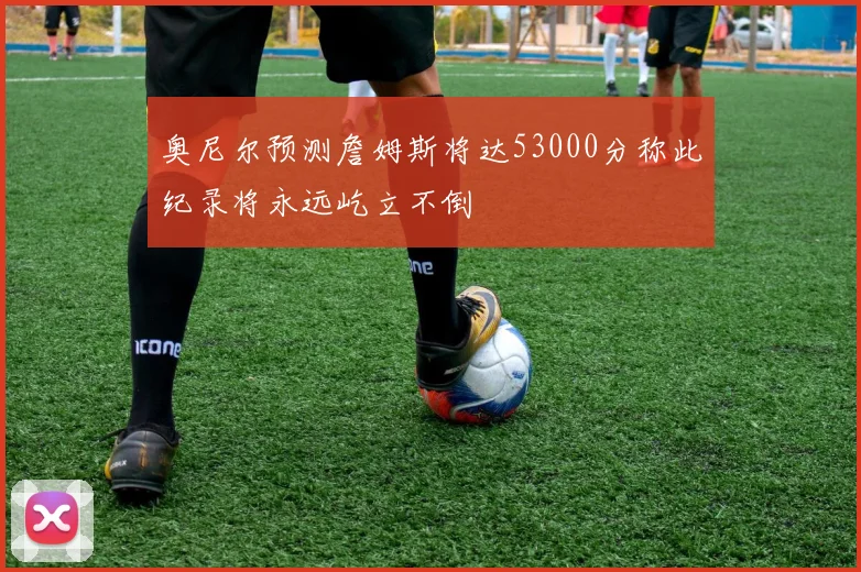奥尼尔预测詹姆斯将达53000分称此纪录将永远屹立不倒