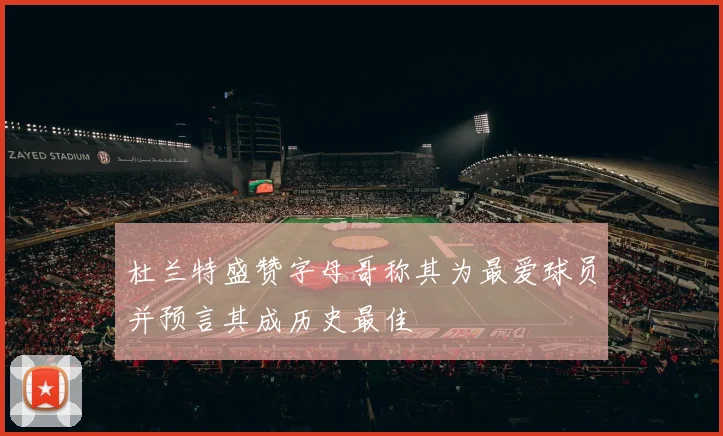 杜兰特盛赞字母哥称其为最爱球员并预言其成历史最佳