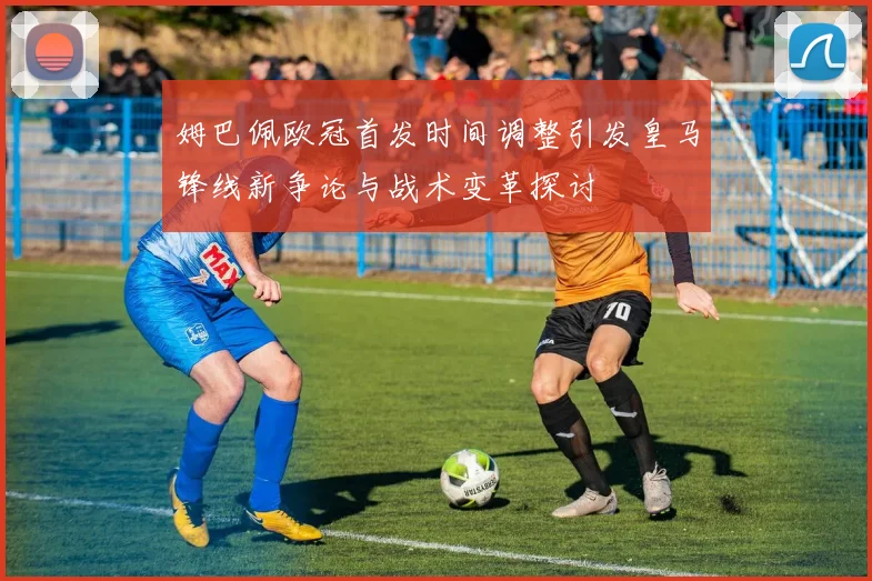 姆巴佩欧冠首发时间调整引发皇马锋线新争论与战术变革探讨