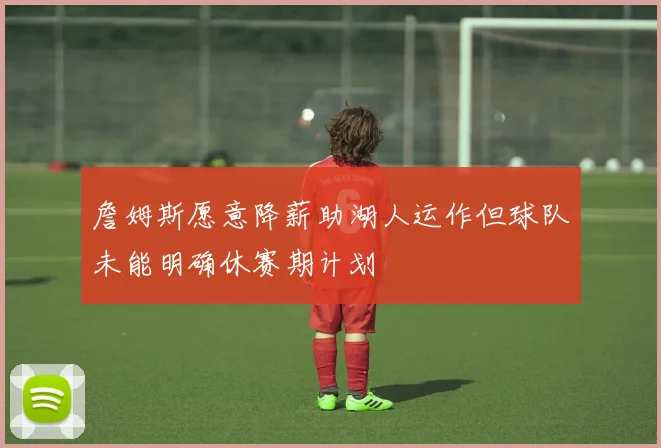 詹姆斯愿意降薪助湖人运作但球队未能明确休赛期计划