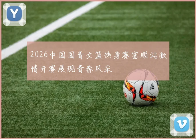 2026中国国青女篮热身赛富顺站激情开赛展现青春风采