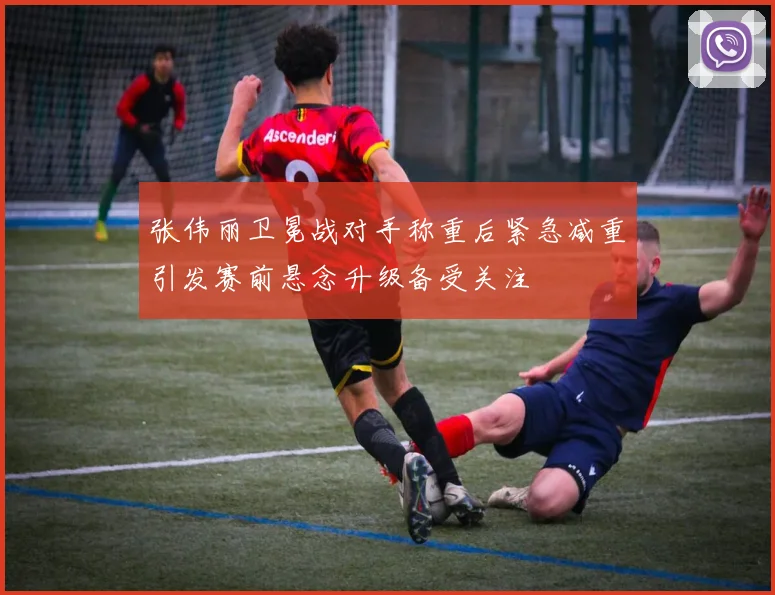 张伟丽卫冕战对手称重后紧急减重引发赛前悬念升级备受关注