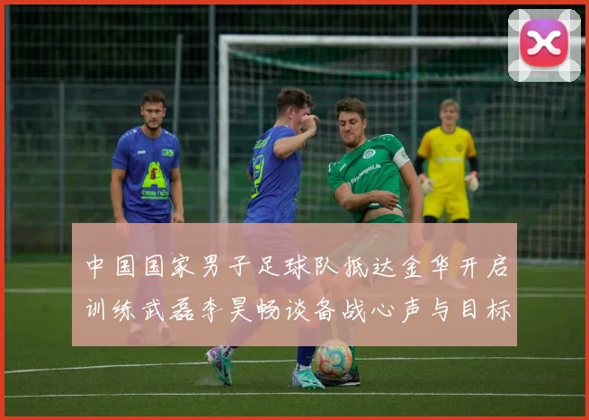 中国国家男子足球队抵达金华开启训练武磊李昊畅谈备战心声与目标