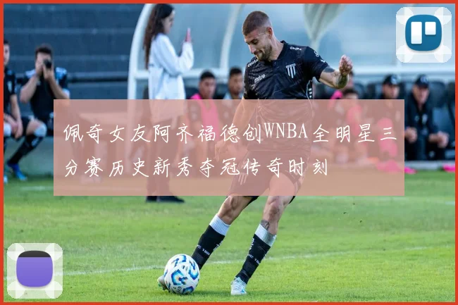 佩奇女友阿齐福德创WNBA全明星三分赛历史新秀夺冠传奇时刻